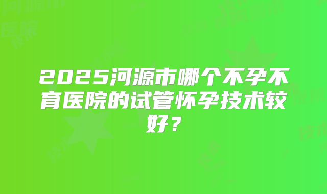 2025河源市哪个不孕不育医院的试管怀孕技术较好?