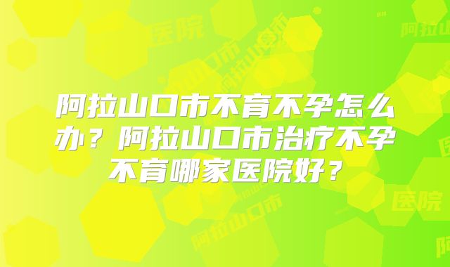 阿拉山口市不育不孕怎么办？阿拉山口市治疗不孕不育哪家医院好？