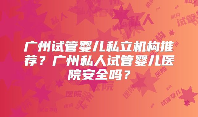 广州试管婴儿私立机构推荐?广州私人试管婴儿医院安全吗?