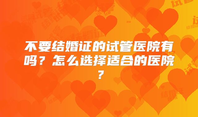 不要结婚证的试管医院有吗？怎么选择适合的医院？