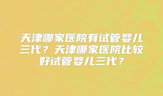 天津哪家医院有试管婴儿三代？天津哪家医院比较好试管婴儿三代？