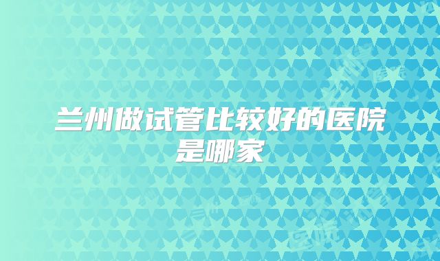 兰州做试管比较好的医院是哪家