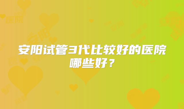 安阳试管3代比较好的医院哪些好？