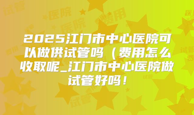 2025江门市中心医院可以做供试管吗（费用怎么收取呢_江门市中心医院做试管好吗！