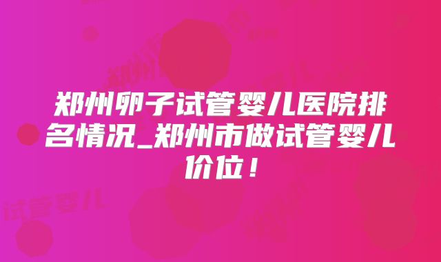 郑州卵子试管婴儿医院排名情况_郑州市做试管婴儿价位!