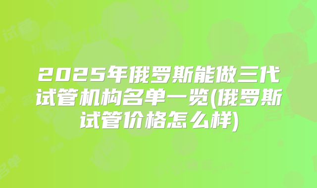 2025年俄罗斯能做三代试管机构名单一览(俄罗斯试管价格怎么样)