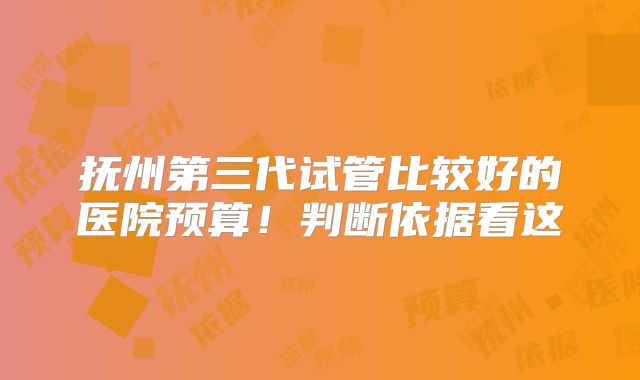 抚州第三代试管比较好的医院预算!判断依据看这