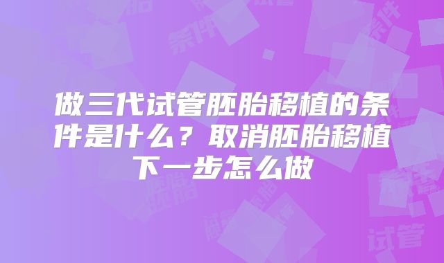 做三代试管胚胎移植的条件是什么？取消胚胎移植下一步怎么做