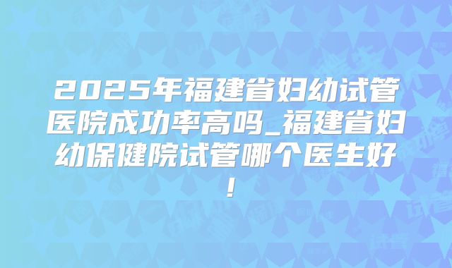 2025年福建省妇幼试管医院成功率高吗_福建省妇幼保健院试管哪个医生好！