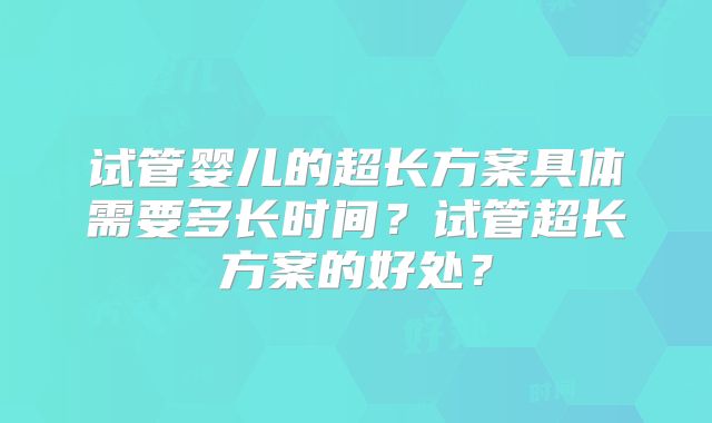 试管婴儿的超长方案具体需要多长时间？试管超长方案的好处？