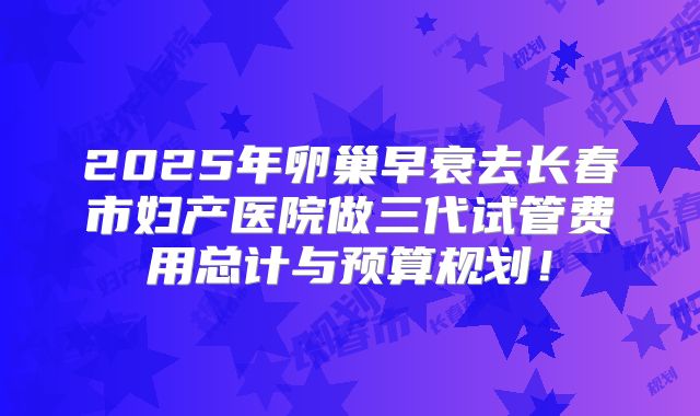 2025年卵巢早衰去长春市妇产医院做三代试管费用总计与预算规划!