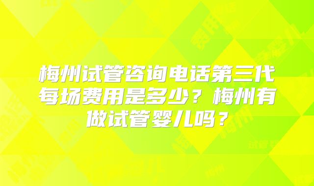 梅州试管咨询电话第三代每场费用是多少？梅州有做试管婴儿吗？
