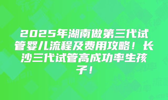 2025年湖南做第三代试管婴儿流程及费用攻略！长沙三代试管高成功率生孩子！