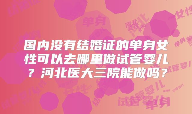 国内没有结婚证的单身女性可以去哪里做试管婴儿?河北医大三院能做吗?