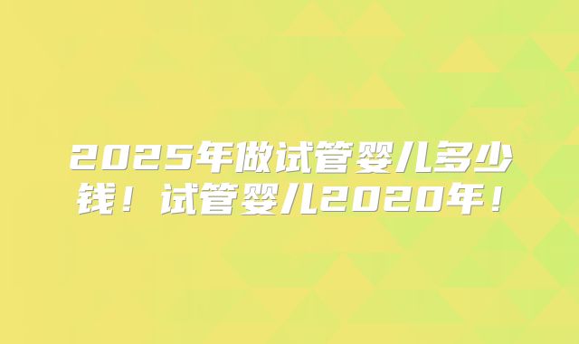 2025年做试管婴儿多少钱！试管婴儿2020年！