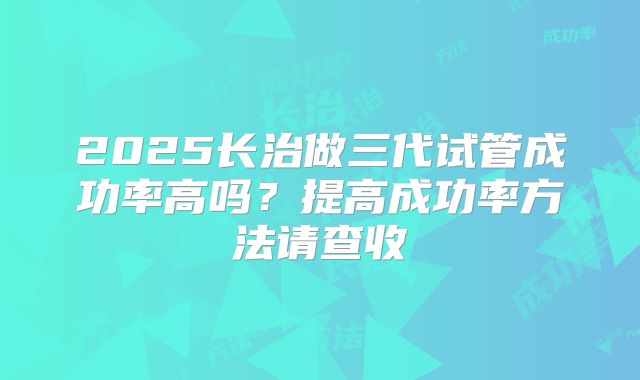 2025长治做三代试管成功率高吗？提高成功率方法请查收