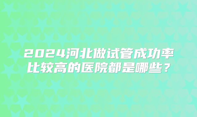 2024河北做试管成功率比较高的医院都是哪些？