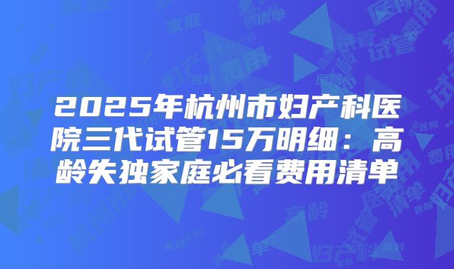 2025年杭州市妇产科医院三代试管15万明细：高龄失独家庭必看费用清单