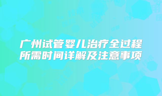 广州试管婴儿治疗全过程所需时间详解及注意事项