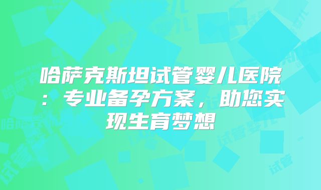 哈萨克斯坦试管婴儿医院：专业备孕方案，助您实现生育梦想