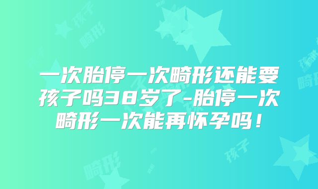 一次胎停一次畸形还能要孩子吗38岁了-胎停一次畸形一次能再怀孕吗！