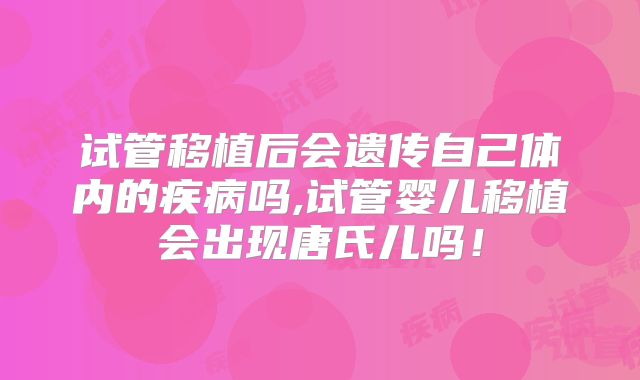 试管移植后会遗传自己体内的疾病吗,试管婴儿移植会出现唐氏儿吗！