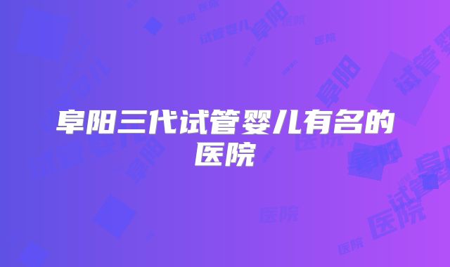 阜阳三代试管婴儿有名的医院