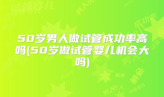 50岁男人做试管成功率高吗(50岁做试管婴儿机会大吗)