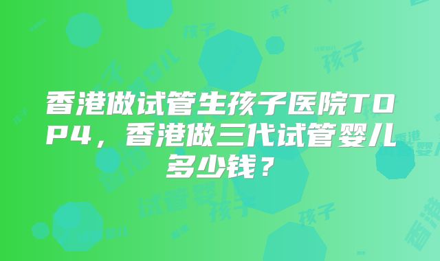 香港做试管生孩子医院TOP4，香港做三代试管婴儿多少钱？