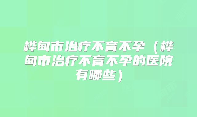 桦甸市治疗不育不孕(桦甸市治疗不育不孕的医院有哪些)