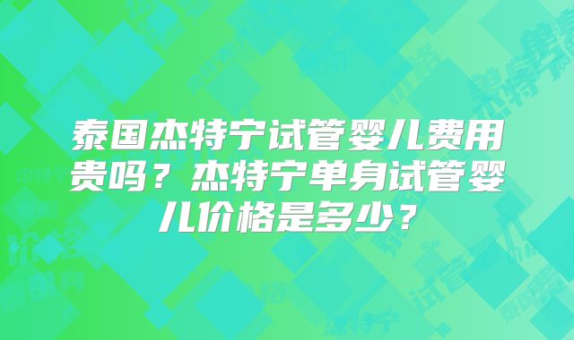 泰国杰特宁试管婴儿费用贵吗？杰特宁单身试管婴儿价格是多少？