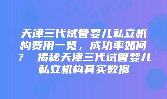 天津三代试管婴儿私立机构费用一览，成功率如何？ 揭秘天津三代试管婴儿私立机构真实数据