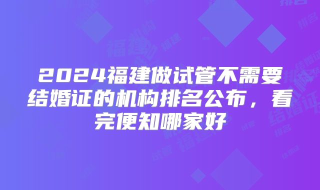 2024福建做试管不需要结婚证的机构排名公布,看完便知哪家好