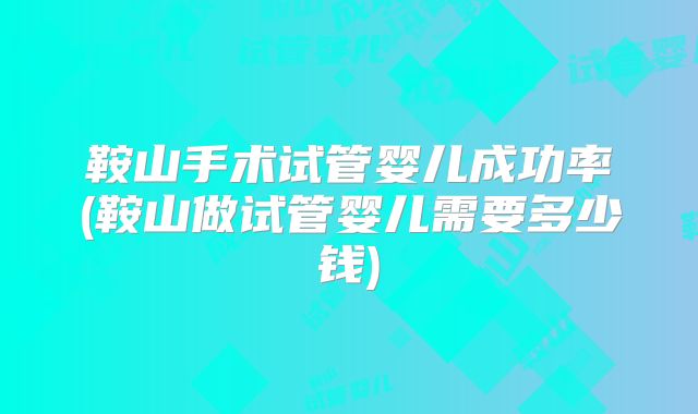鞍山手术试管婴儿成功率(鞍山做试管婴儿需要多少钱)