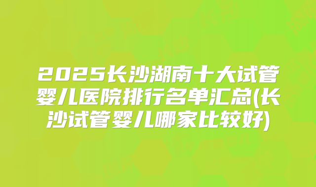 2025长沙湖南十大试管婴儿医院排行名单汇总(长沙试管婴儿哪家比较好)