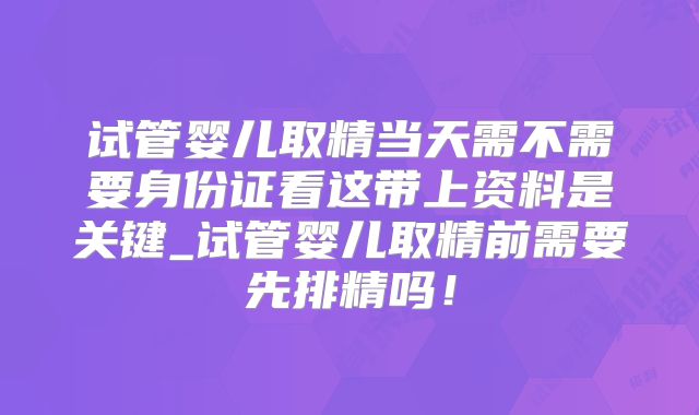 试管婴儿取精当天需不需要身份证看这带上资料是关键_试管婴儿取精前需要先排精吗！