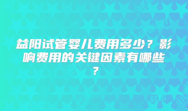 益阳试管婴儿费用多少？影响费用的关键因素有哪些？
