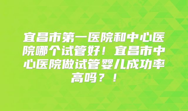 宜昌市第一医院和中心医院哪个试管好！宜昌市中心医院做试管婴儿成功率高吗？！