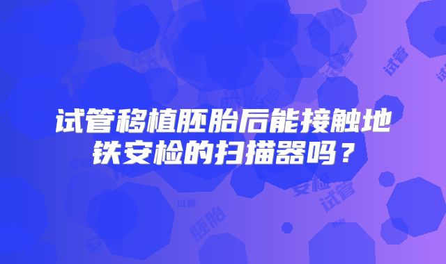 试管移植胚胎后能接触地铁安检的扫描器吗？