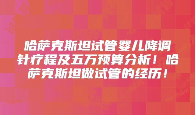 哈萨克斯坦试管婴儿降调针疗程及五万预算分析！哈萨克斯坦做试管的经历！
