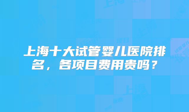 上海十大试管婴儿医院排名，各项目费用贵吗？