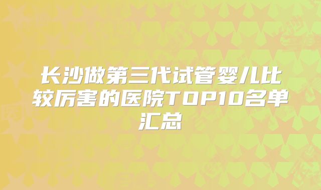 长沙做第三代试管婴儿比较厉害的医院TOP10名单汇总
