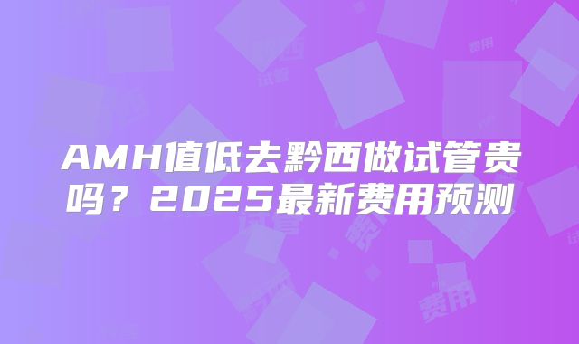 AMH值低去黔西做试管贵吗？2025最新费用预测