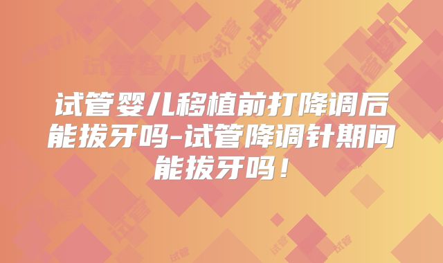 试管婴儿移植前打降调后能拔牙吗-试管降调针期间能拔牙吗！