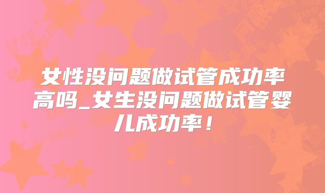 女性没问题做试管成功率高吗_女生没问题做试管婴儿成功率！