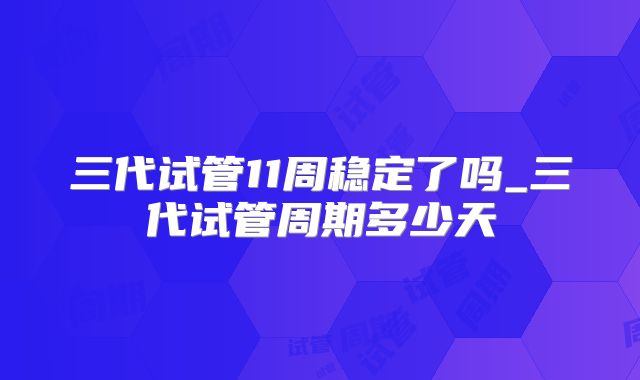 三代试管11周稳定了吗_三代试管周期多少天
