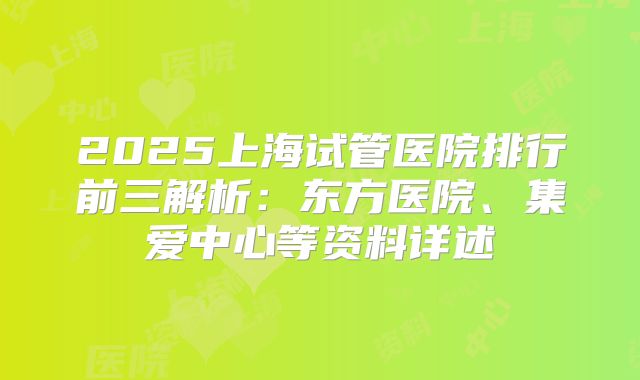 2025上海试管医院排行前三解析：东方医院、集爱中心等资料详述
