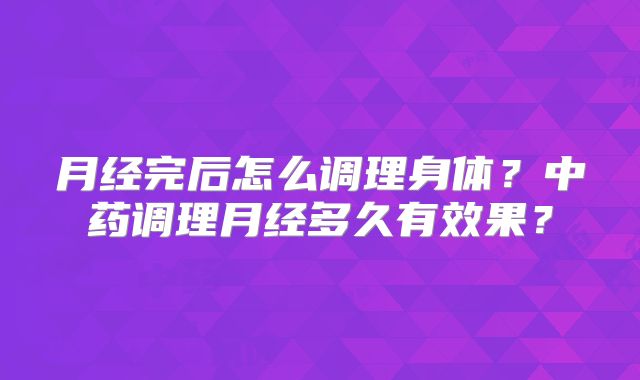月经完后怎么调理身体?中药调理月经多久有效果?