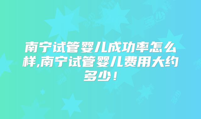 南宁试管婴儿成功率怎么样,南宁试管婴儿费用大约多少！