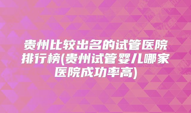 贵州比较出名的试管医院排行榜(贵州试管婴儿哪家医院成功率高)